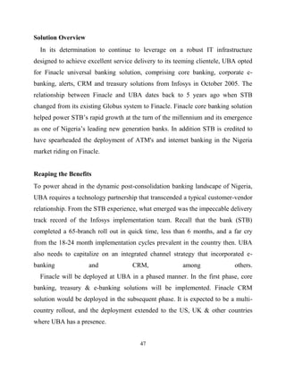 47
Solution Overview
In its determination to continue to leverage on a robust IT infrastructure
designed to achieve excellent service delivery to its teeming clientele, UBA opted
for Finacle universal banking solution, comprising core banking, corporate e-
banking, alerts, CRM and treasury solutions from Infosys in October 2005. The
relationship between Finacle and UBA dates back to 5 years ago when STB
changed from its existing Globus system to Finacle. Finacle core banking solution
helped power STB‘s rapid growth at the turn of the millennium and its emergence
as one of Nigeria‘s leading new generation banks. In addition STB is credited to
have spearheaded the deployment of ATM's and internet banking in the Nigeria
market riding on Finacle.
Reaping the Benefits
To power ahead in the dynamic post-consolidation banking landscape of Nigeria,
UBA requires a technology partnership that transcended a typical customer-vendor
relationship. From the STB experience, what emerged was the impeccable delivery
track record of the Infosys implementation team. Recall that the bank (STB)
completed a 65-branch roll out in quick time, less than 6 months, and a far cry
from the 18-24 month implementation cycles prevalent in the country then. UBA
also needs to capitalize on an integrated channel strategy that incorporated e-
banking and CRM, among others.
Finacle will be deployed at UBA in a phased manner. In the first phase, core
banking, treasury & e-banking solutions will be implemented. Finacle CRM
solution would be deployed in the subsequent phase. It is expected to be a multi-
country rollout, and the deployment extended to the US, UK & other countries
where UBA has a presence.
 