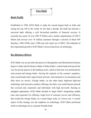 48
Bank Profile
Established in 1994, ICICI Bank is today the second largest bank in India and
among the top 150 in the world. In less than a decade, the bank has become a
universal bank offering a well diversified portfolio of financial services. It
currently has assets of over US$ 79 billion and a market capitalization of US$ 9
billion and services over 14 million customers through a network of about 950
branches, 3300 ATM's and a 3200 seat call center (as of 2007). The hallmark of
this exponential growth is ICICI Bank‘s unwavering focus on technology.
Key Business Drivers
ICICI Bank was set up when the process of deregulation and liberalization had just
begun in India and the Reserve Bank of India (India‘s central bank) had paved the
way for private players in the banking sector, which at that time was dominated by
state-owned and foreign banks. Serving the majority of the country‘s populace,
state owned banks had a large branch network, with minimal or no automation and
little focus on service. Foreign banks, on the other hand, deployed high-end
technology, had innovative product offerings, but had a very small branch network
that serviced only corporate's and individuals with high net-worth. Sensing an
untapped opportunity, ICICI Bank decided to target India‘s burgeoning middle
class and corporate's by offering a high level of customer service and efficiency
that rivaled the foreign banks, on a much larger scale, at a lower cost. A crucial
aspect of this strategy was the emphasis on technology. ICICI Bank positioned
itself as technology-savvy customer friendly bank.
Case Study
 