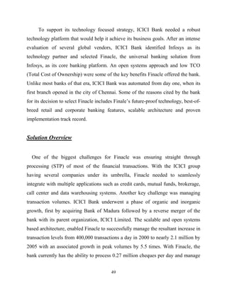 49
To support its technology focused strategy, ICICI Bank needed a robust
technology platform that would help it achieve its business goals. After an intense
evaluation of several global vendors, ICICI Bank identified Infosys as its
technology partner and selected Finacle, the universal banking solution from
Infosys, as its core banking platform. An open systems approach and low TCO
(Total Cost of Ownership) were some of the key benefits Finacle offered the bank.
Unlike most banks of that era, ICICI Bank was automated from day one, when its
first branch opened in the city of Chennai. Some of the reasons cited by the bank
for its decision to select Finacle includes Finale‘s future-proof technology, best-of-
breed retail and corporate banking features, scalable architecture and proven
implementation track record.
Solution Overview
One of the biggest challenges for Finacle was ensuring straight through
processing (STP) of most of the financial transactions. With the ICICI group
having several companies under its umbrella, Finacle needed to seamlessly
integrate with multiple applications such as credit cards, mutual funds, brokerage,
call center and data warehousing systems. Another key challenge was managing
transaction volumes. ICICI Bank underwent a phase of organic and inorganic
growth, first by acquiring Bank of Madura followed by a reverse merger of the
bank with its parent organization, ICICI Limited. The scalable and open systems
based architecture, enabled Finacle to successfully manage the resultant increase in
transaction levels from 400,000 transactions a day in 2000 to nearly 2.1 million by
2005 with an associated growth in peak volumes by 5.5 times. With Finacle, the
bank currently has the ability to process 0.27 million cheques per day and manage
 