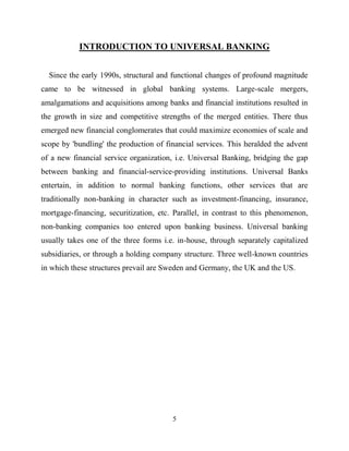 5
INTRODUCTION TO UNIVERSAL BANKING
Since the early 1990s, structural and functional changes of profound magnitude
came to be witnessed in global banking systems. Large-scale mergers,
amalgamations and acquisitions among banks and financial institutions resulted in
the growth in size and competitive strengths of the merged entities. There thus
emerged new financial conglomerates that could maximize economies of scale and
scope by 'bundling' the production of financial services. This heralded the advent
of a new financial service organization, i.e. Universal Banking, bridging the gap
between banking and financial-service-providing institutions. Universal Banks
entertain, in addition to normal banking functions, other services that are
traditionally non-banking in character such as investment-financing, insurance,
mortgage-financing, securitization, etc. Parallel, in contrast to this phenomenon,
non-banking companies too entered upon banking business. Universal banking
usually takes one of the three forms i.e. in-house, through separately capitalized
subsidiaries, or through a holding company structure. Three well-known countries
in which these structures prevail are Sweden and Germany, the UK and the US.
 