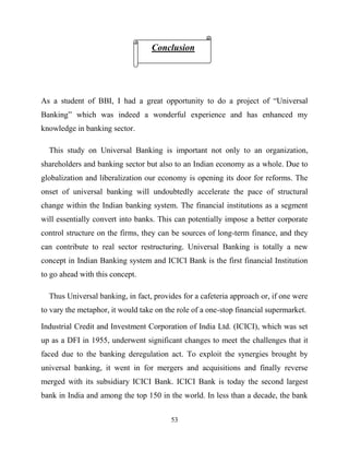 53
As a student of BBI, I had a great opportunity to do a project of ―Universal
Banking‖ which was indeed a wonderful experience and has enhanced my
knowledge in banking sector.
This study on Universal Banking is important not only to an organization,
shareholders and banking sector but also to an Indian economy as a whole. Due to
globalization and liberalization our economy is opening its door for reforms. The
onset of universal banking will undoubtedly accelerate the pace of structural
change within the Indian banking system. The financial institutions as a segment
will essentially convert into banks. This can potentially impose a better corporate
control structure on the firms, they can be sources of long-term finance, and they
can contribute to real sector restructuring. Universal Banking is totally a new
concept in Indian Banking system and ICICI Bank is the first financial Institution
to go ahead with this concept.
Thus Universal banking, in fact, provides for a cafeteria approach or, if one were
to vary the metaphor, it would take on the role of a one-stop financial supermarket.
Industrial Credit and Investment Corporation of India Ltd. (ICICI), which was set
up as a DFI in 1955, underwent significant changes to meet the challenges that it
faced due to the banking deregulation act. To exploit the synergies brought by
universal banking, it went in for mergers and acquisitions and finally reverse
merged with its subsidiary ICICI Bank. ICICI Bank is today the second largest
bank in India and among the top 150 in the world. In less than a decade, the bank
Conclusion
 