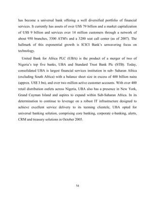 54
has become a universal bank offering a well diversified portfolio of financial
services. It currently has assets of over US$ 79 billion and a market capitalization
of US$ 9 billion and services over 14 million customers through a network of
about 950 branches, 3300 ATM's and a 3200 seat call center (as of 2007). The
hallmark of this exponential growth is ICICI Bank‘s unwavering focus on
technology.
United Bank for Africa PLC (UBA) is the product of a merger of two of
Nigeria‘s top five banks, UBA and Standard Trust Bank Plc (STB). Today,
consolidated UBA is largest financial services institution in sub- Saharan Africa
(excluding South Africa) with a balance sheet size in excess of 400 billion naira
(approx. US$ 3 bn), and over two million active customer accounts. With over 400
retail distribution outlets across Nigeria, UBA also has a presence in New York,
Grand Cayman Island and aspires to expand within Sub-Saharan Africa. In its
determination to continue to leverage on a robust IT infrastructure designed to
achieve excellent service delivery to its teeming clientele, UBA opted for
universal banking solution, comprising core banking, corporate e-banking, alerts,
CRM and treasury solutions in October 2005.
 
