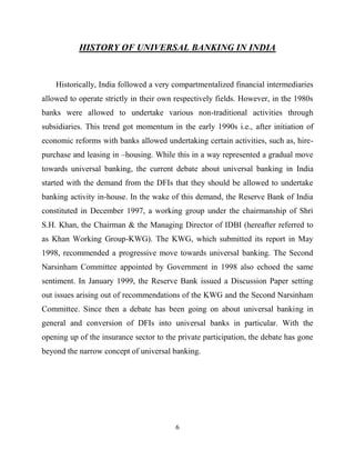 6
HISTORY OF UNIVERSAL BANKING IN INDIA
Historically, India followed a very compartmentalized financial intermediaries
allowed to operate strictly in their own respectively fields. However, in the 1980s
banks were allowed to undertake various non-traditional activities through
subsidiaries. This trend got momentum in the early 1990s i.e., after initiation of
economic reforms with banks allowed undertaking certain activities, such as, hire-
purchase and leasing in –housing. While this in a way represented a gradual move
towards universal banking, the current debate about universal banking in India
started with the demand from the DFIs that they should be allowed to undertake
banking activity in-house. In the wake of this demand, the Reserve Bank of India
constituted in December 1997, a working group under the chairmanship of Shri
S.H. Khan, the Chairman & the Managing Director of IDBI (hereafter referred to
as Khan Working Group-KWG). The KWG, which submitted its report in May
1998, recommended a progressive move towards universal banking. The Second
Narsinham Committee appointed by Government in 1998 also echoed the same
sentiment. In January 1999, the Reserve Bank issued a Discussion Paper setting
out issues arising out of recommendations of the KWG and the Second Narsinham
Committee. Since then a debate has been going on about universal banking in
general and conversion of DFIs into universal banks in particular. With the
opening up of the insurance sector to the private participation, the debate has gone
beyond the narrow concept of universal banking.
 
