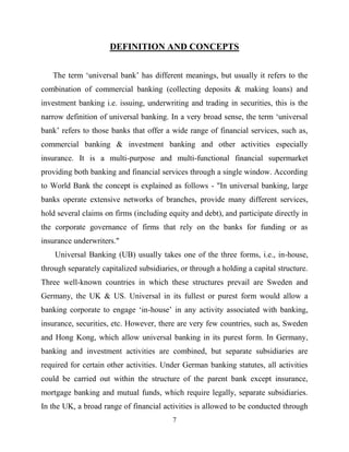 7
DEFINITION AND CONCEPTS
The term ‗universal bank‘ has different meanings, but usually it refers to the
combination of commercial banking (collecting deposits & making loans) and
investment banking i.e. issuing, underwriting and trading in securities, this is the
narrow definition of universal banking. In a very broad sense, the term ‗universal
bank‘ refers to those banks that offer a wide range of financial services, such as,
commercial banking & investment banking and other activities especially
insurance. It is a multi-purpose and multi-functional financial supermarket
providing both banking and financial services through a single window. According
to World Bank the concept is explained as follows - "In universal banking, large
banks operate extensive networks of branches, provide many different services,
hold several claims on firms (including equity and debt), and participate directly in
the corporate governance of firms that rely on the banks for funding or as
insurance underwriters."
Universal Banking (UB) usually takes one of the three forms, i.e., in-house,
through separately capitalized subsidiaries, or through a holding a capital structure.
Three well-known countries in which these structures prevail are Sweden and
Germany, the UK & US. Universal in its fullest or purest form would allow a
banking corporate to engage ‗in-house‘ in any activity associated with banking,
insurance, securities, etc. However, there are very few countries, such as, Sweden
and Hong Kong, which allow universal banking in its purest form. In Germany,
banking and investment activities are combined, but separate subsidiaries are
required for certain other activities. Under German banking statutes, all activities
could be carried out within the structure of the parent bank except insurance,
mortgage banking and mutual funds, which require legally, separate subsidiaries.
In the UK, a broad range of financial activities is allowed to be conducted through
 