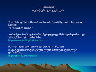 Resources   თემატური ვებ გვერდები The Rolling Rains Report on Travel, Disability, and  Universal Design ” The Rolling Rains  ”  რაპორტი მოგზაურობაზე, შეზღუდულ შესაძლებლობასა და უნივერსალურ დიზაინზე http://www.RollingRains.com Further reading on Universal Design in Tourism: დამატებითი ლიტერატურა ტურიზმის უნივერსალურ დიზაინზე: http://claimid.com/srains 