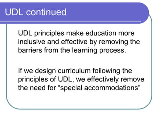 UDL continued
UDL principles make education more
inclusive and effective by removing the
barriers from the learning process.
If we design curriculum following the
principles of UDL, we effectively remove
the need for “special accommodations”
 