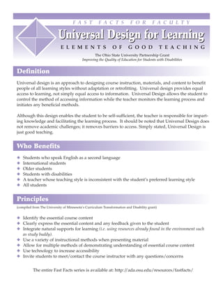 F A S T          F A C T S            F O R         F A C U L T Y

                           Universal Design for Learning
                            E L E M E N T S                   O F        G O O D               T E A C H I N G
                                                  The Ohio State University Partnership Grant
                                           Improving the Quality of Education for Students with Disabilities


Definition
Universal design is an approach to designing course instruction, materials, and content to benefit
people of all learning styles without adaptation or retrofitting. Universal design provides equal
access to learning, not simply equal access to information. Universal Design allows the student to
control the method of accessing information while the teacher monitors the learning process and
initiates any beneficial methods.

Although this design enables the student to be self-sufficient, the teacher is responsible for impart-
ing knowledge and facilitating the learning process. It should be noted that Universal Design does
not remove academic challenges; it removes barriers to access. Simply stated, Universal Design is
just good teaching.


Who Benefits
◆   Students who speak English as a second language
◆   International students
◆   Older students
◆   Students with disabilities
◆   A teacher whose teaching style is inconsistent with the student’s preferred learning style
◆   All students


Principles
(compiled from The University of Minnesota’s Curriculum Transformation and Disability grant)


◆ Identify the essential course content
◆ Clearly express the essential content and any feedback given to the student
◆ Integrate natural supports for learning (i.e. using resources already found in the environment such
  as study buddy).
◆ Use a variety of instructional methods when presenting material
◆ Allow for multiple methods of demonstrating understanding of essential course content
◆ Use technology to increase accessibility
◆ Invite students to meet/contact the course instructor with any questions/concerns


          The entire Fast Facts series is available at: http://ada.osu.edu/resources/fastfacts/
 