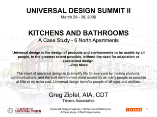 UNIVERSAL DESIGN SUMMIT II March 29 - 30, 2006 KITCHENS AND BATHROOMS A Case Study - 6 North Apartments Universal design is the design of products and environments to be usable by all people, to the greatest extent possible, without the need for adaptation or specialized design. –Ron Mace The intent of universal design is to simplify life for everyone by making products, communications, and the built environment more usable by as many people as possible at little or no extra cost. Universal design benefits people of all ages and abilities. Greg Zipfel, AIA, CDT Trivers Associates 