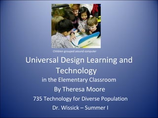 Universal Design Learning and Technology  in the Elementary Classroom By Theresa Moore  735 Technology for Diverse Population Dr. Wissick – Summer I Children grouped around computer 