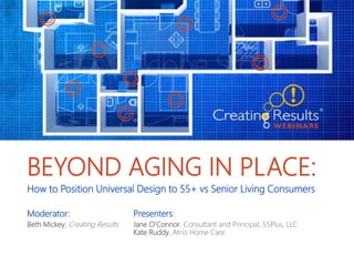 BEYOND AGING IN PLACE:
How to Position Universal Design to 55+ vs Senior Living Consumers
Moderator: Presenters:
Beth Mickey, Creating Results Jane O’Connor, Consultant and Principal, 55Plus, LLC
Kate Ruddy, Atrio Home Care
 