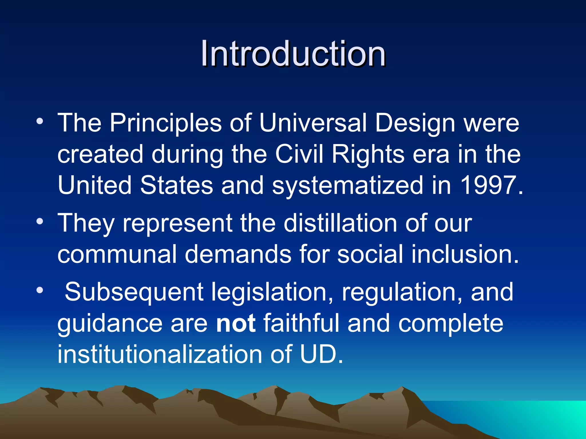 Introduction The principles of Universal Design were created during the Civil Rights era in the United States and systematized in 1997.  They represent the distillation of our communal demands for social inclusion. Subsequent legislation, regulation, and guidance are  not  faithful and complete institutionalization of UD. 