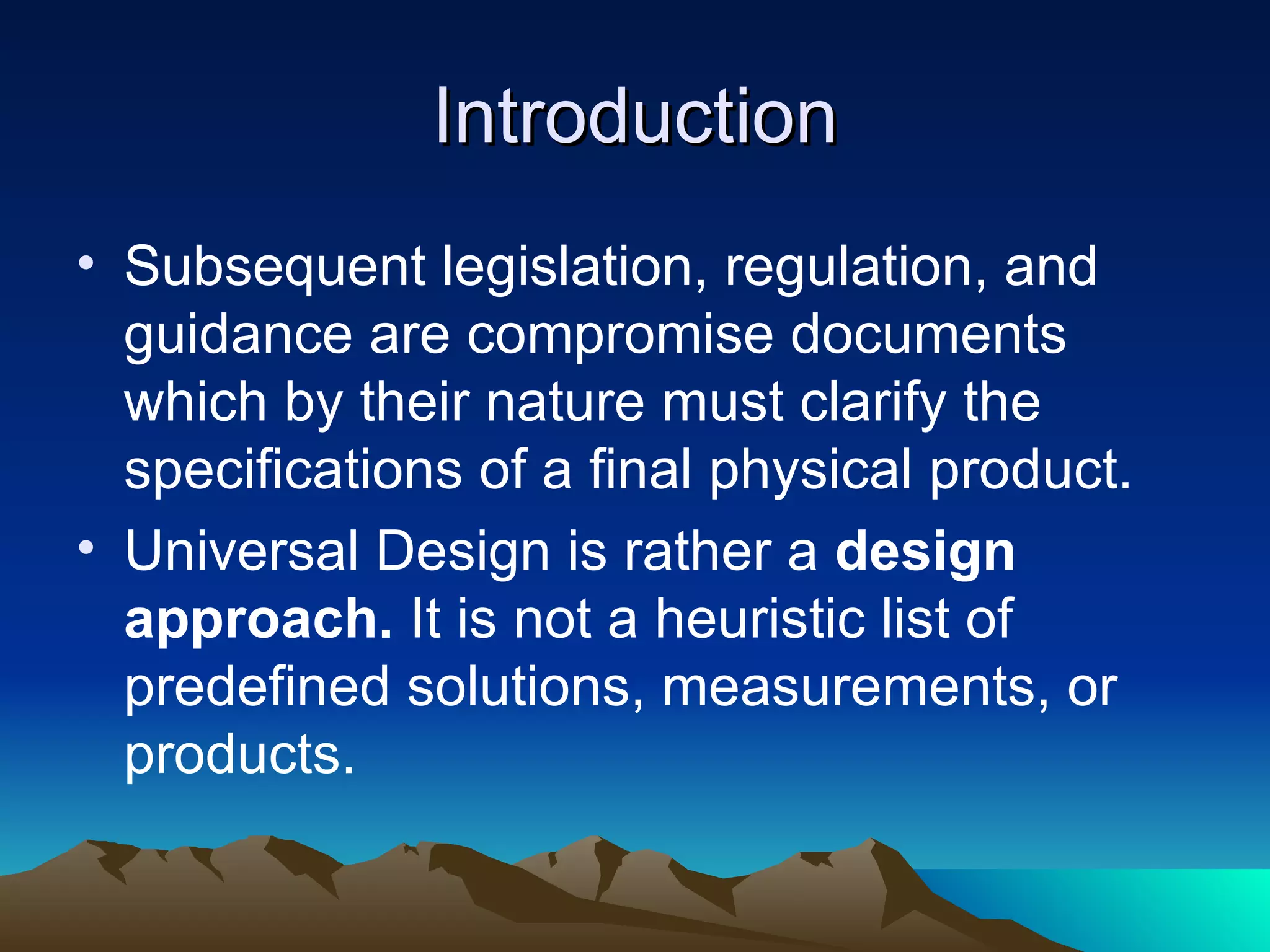 Introduction Subsequent legislation, regulation, and guidance are compromise documents which by their nature must clarify the specifications of a final physical product. Universal Design is rather a  design approach.  It is not a heuristic list of predefined solutions, measurements, or products. 