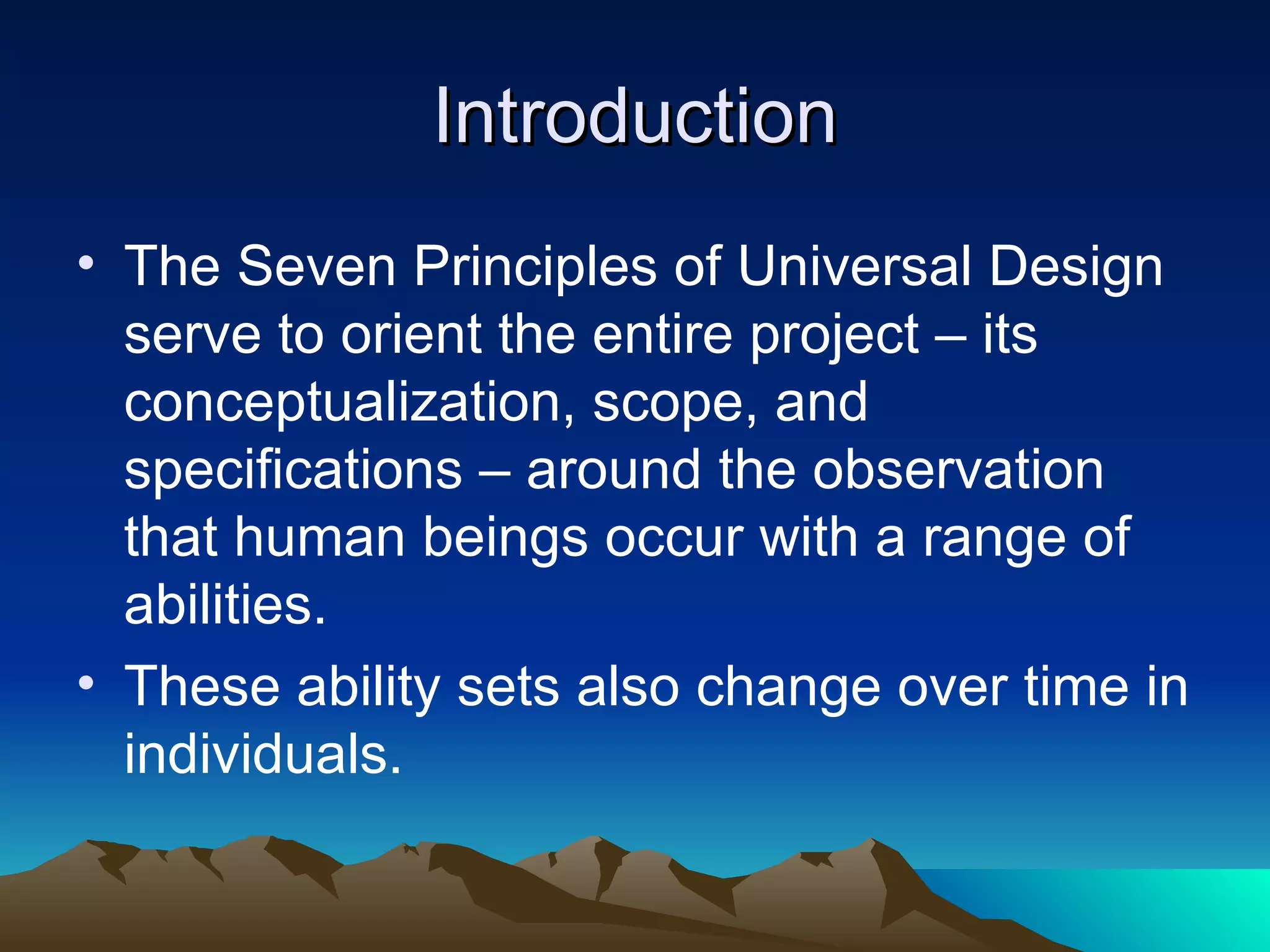 Introduction The Seven Principles and Seven Goals of Universal Design serve to orient the entire project – its conceptualization, scope, and specifications – around the observation that human beings occur with a range of abilities.  These ability sets also change over time in individuals. 