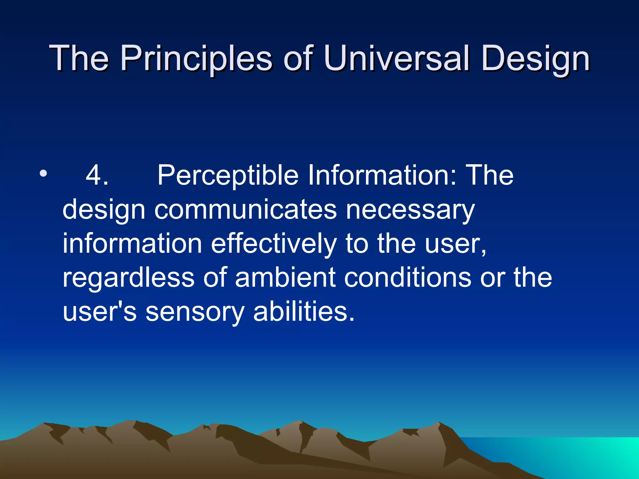 The Principles of Universal Design 4.  Perceptible Information: The design communicates necessary information effectively to the user, regardless of ambient conditions or the user's sensory abilities. 
