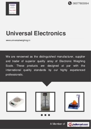 08377803094
A Member of
Universal Electronics
www.universalweighing.in
We are renowned as the distinguished manufacturer, supplier
and trader of superior quality array of Electronic Weighing
Scale. These products are designed at par with the
international quality standards by our highly experienced
professionals.
 