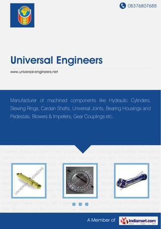 08376807688
A Member of
Universal Engineers
www.universal-engineers.net
Hydraulic Cylinders Slewing Ring Cardan Shafts Cross Joints Universal Joints Bearing Housings
and Pedestals Shear Blades and Knives Marine Propellers Blowers & Impellers Gear
Couplings Change Coupling Split Coupling Slewing Ring Bearing Shafts And Rolls Steel Plant
Rolls Telescopic Joint Rack And Pinion Free Wheel Clutch Crusher Parts Mining Spares Tool
Holder Gear Units Industrial Gear And Components Special Customized Items Non Ferrous
Items Ferrous Items Impeller Shaft Gun Diffuser Support Roller Assembly Expander
Assembly Heavy Industrial Frame Roll Chocks Shaft Bearing Torque Limiter Coupling
Assembly Industrial Spindle Swivel Joints Hydraulic Cylinders Slewing Ring Cardan Shafts Cross
Joints Universal Joints Bearing Housings and Pedestals Shear Blades and Knives Marine
Propellers Blowers & Impellers Gear Couplings Change Coupling Split Coupling Slewing Ring
Bearing Shafts And Rolls Steel Plant Rolls Telescopic Joint Rack And Pinion Free Wheel
Clutch Crusher Parts Mining Spares Tool Holder Gear Units Industrial Gear And
Components Special Customized Items Non Ferrous Items Ferrous Items Impeller Shaft Gun
Diffuser Support Roller Assembly Expander Assembly Heavy Industrial Frame Roll Chocks Shaft
Bearing Torque Limiter Coupling Assembly Industrial Spindle Swivel Joints Hydraulic
Cylinders Slewing Ring Cardan Shafts Cross Joints Universal Joints Bearing Housings and
Pedestals Shear Blades and Knives Marine Propellers Blowers & Impellers Gear
Couplings Change Coupling Split Coupling Slewing Ring Bearing Shafts And Rolls Steel Plant
Rolls Telescopic Joint Rack And Pinion Free Wheel Clutch Crusher Parts Mining Spares Tool
Manufacturer of machined components like Hydraulic Cylinders,
Slewing Rings, Cardan Shafts, Universal Joints, Bearing Housings and
Pedestals, Blowers & Impellers, Gear Couplings etc.
 