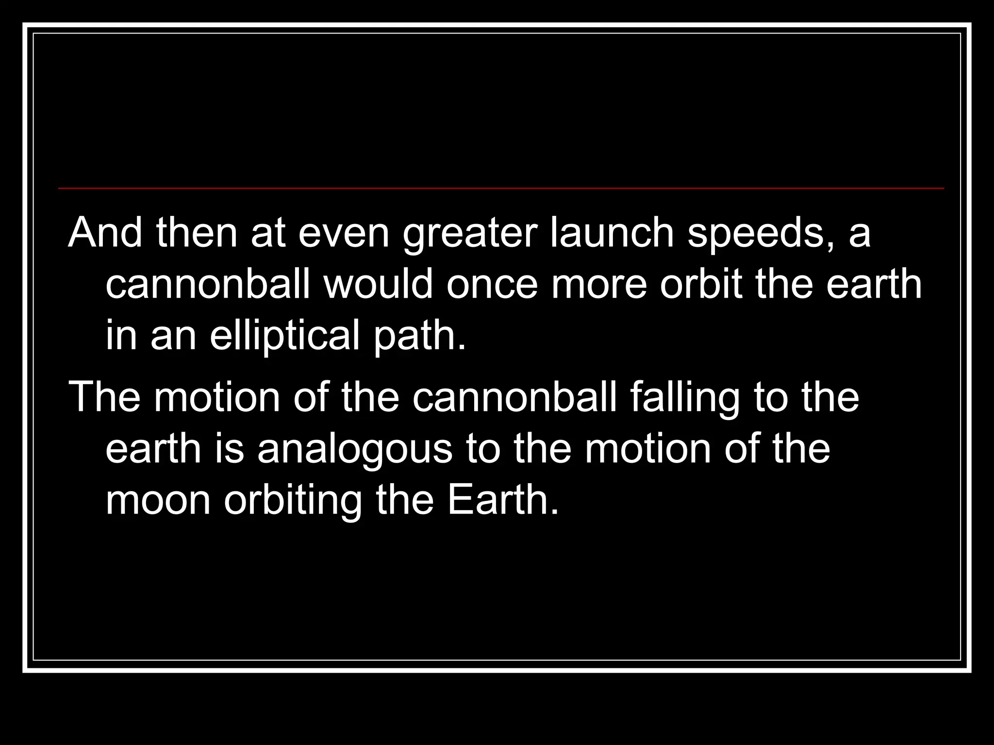 And then at even greater launch speeds, a cannonball would once more orbit the earth in an elliptical path. The motion of the cannonball falling to the earth is analogous to the motion of the moon orbiting the Earth.  