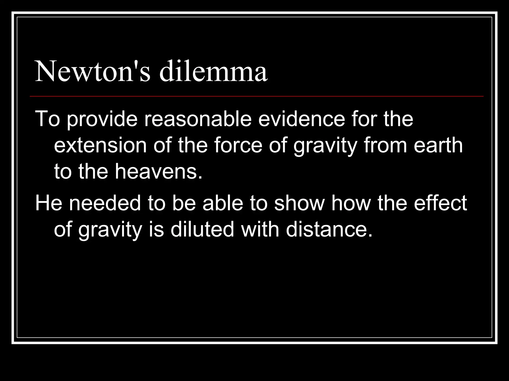 Newton's dilemma To provide reasonable evidence for the extension of the force of gravity from earth to the heavens.  He needed to be able to show how the effect of gravity is diluted with distance.  