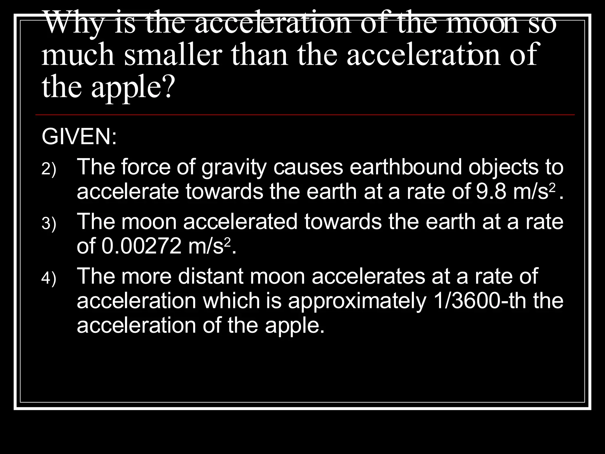 Why is the acceleration of the moon so much smaller than the acceleration of the apple? GIVEN: The force of gravity causes earthbound objects to accelerate towards the earth at a rate of 9.8 m/s 2   . The moon accelerated towards the earth at a rate of 0.00272 m/s 2 .  The more distant moon accelerates at a rate of acceleration which is approximately 1/3600-th the acceleration of the apple. 