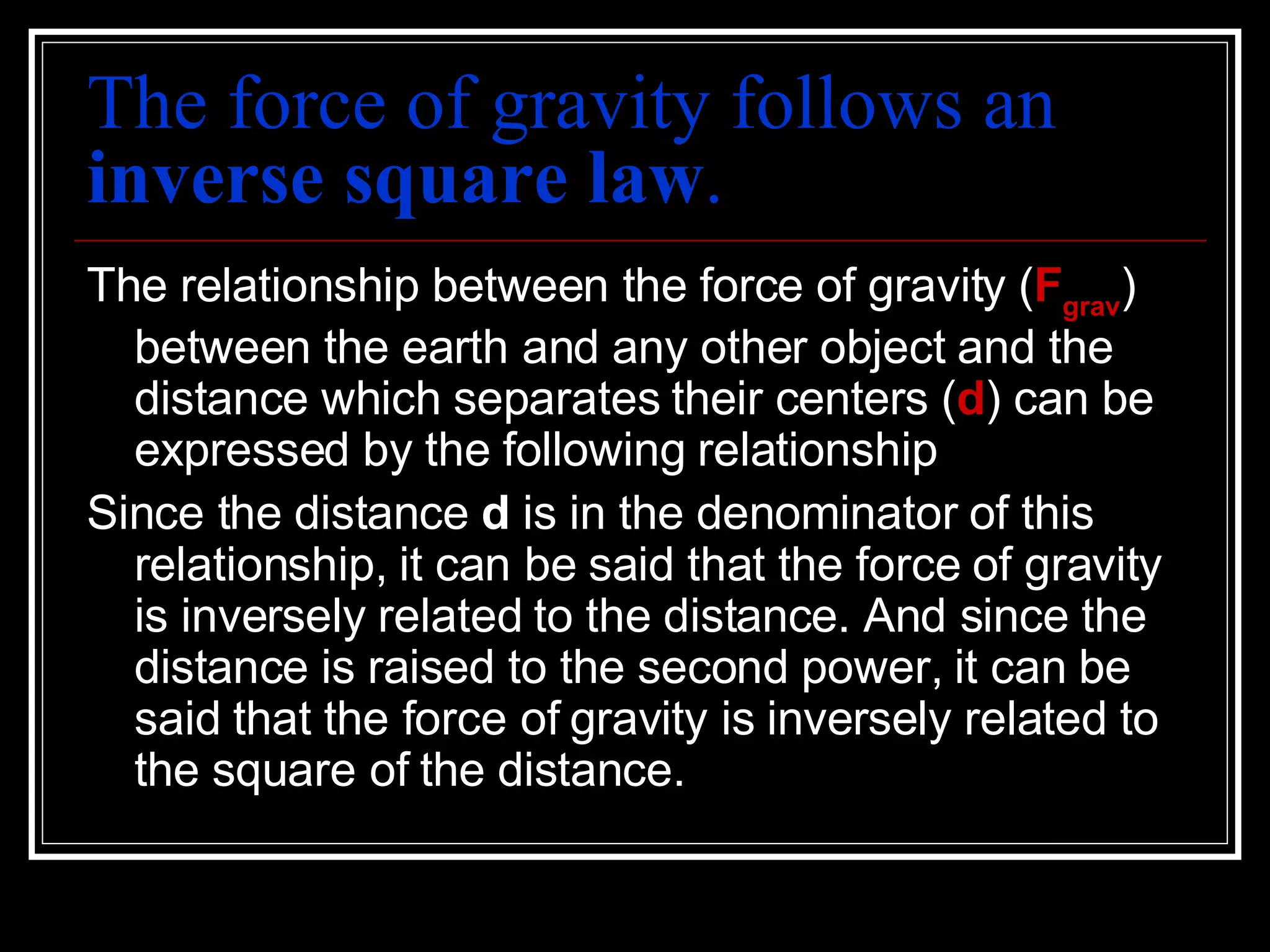 The force of gravity follows an  inverse square law . The relationship between the force of gravity ( F grav ) between the earth and any other object and the distance which separates their centers ( d ) can be expressed by the following relationship Since the distance  d  is in the denominator of this relationship, it can be said that the force of gravity is inversely related to the distance. And since the distance is raised to the second power, it can be said that the force of gravity is inversely related to the square of the distance.  