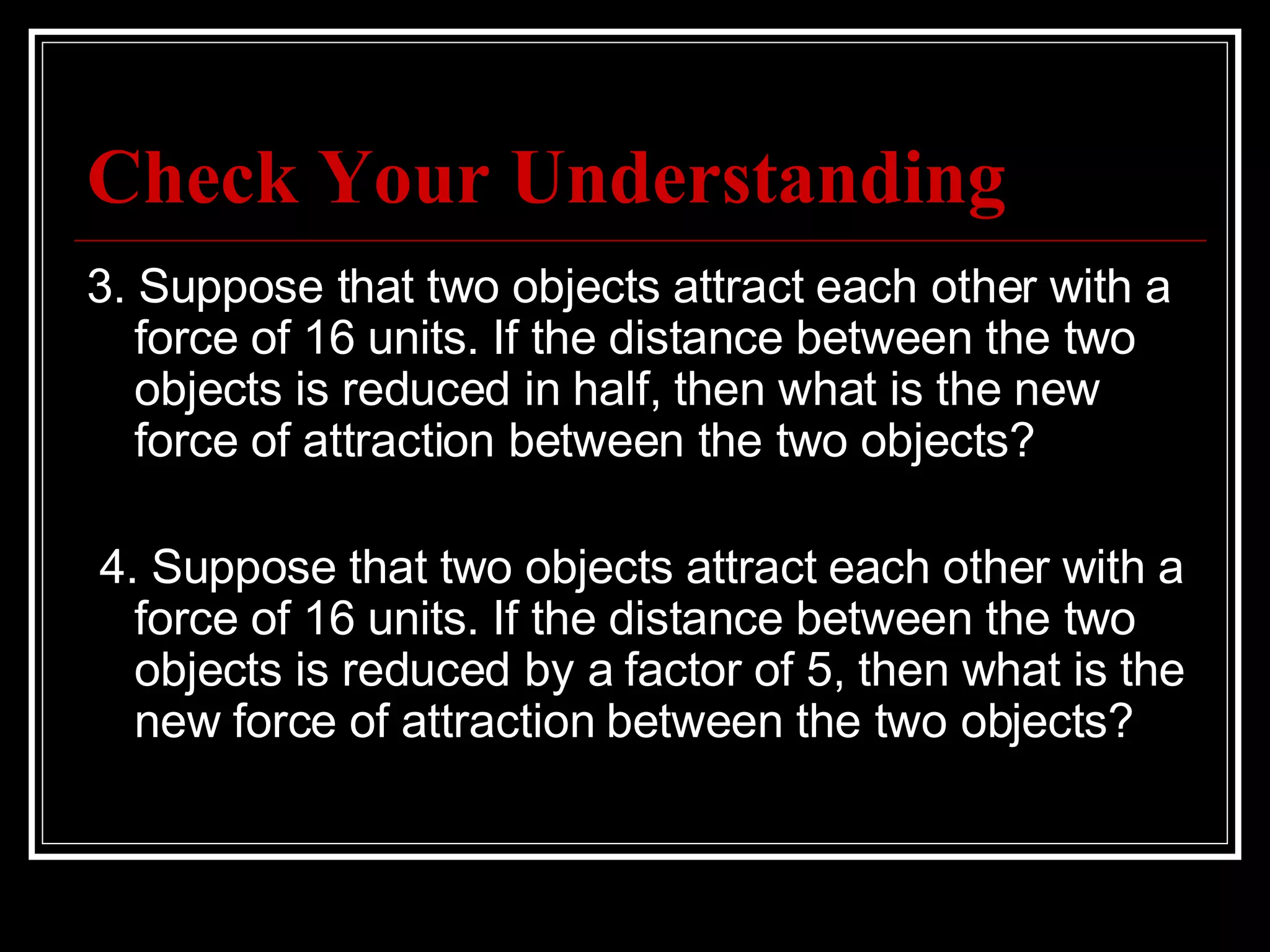 Check Your Understanding 3. Suppose that two objects attract each other with a force of 16 units. If the distance between the two objects is reduced in half, then what is the new force of attraction between the two objects?   4. Suppose that two objects attract each other with a force of 16 units. If the distance between the two objects is reduced by a factor of 5, then what is the new force of attraction between the two objects? 