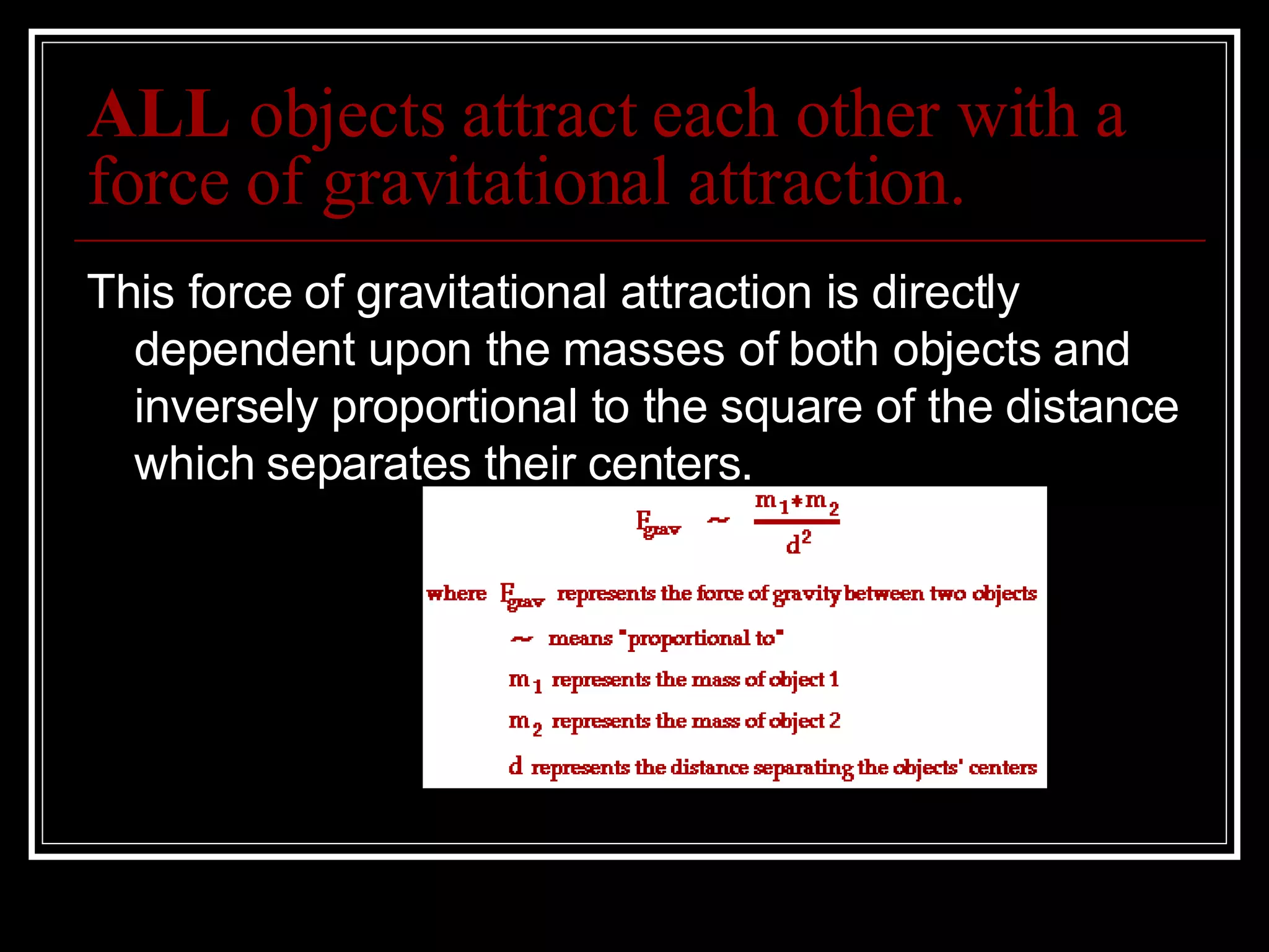 ALL  objects attract each other with a force of gravitational attraction. This force of gravitational attraction is directly dependent upon the masses of both objects and inversely proportional to the square of the distance which separates their centers.  