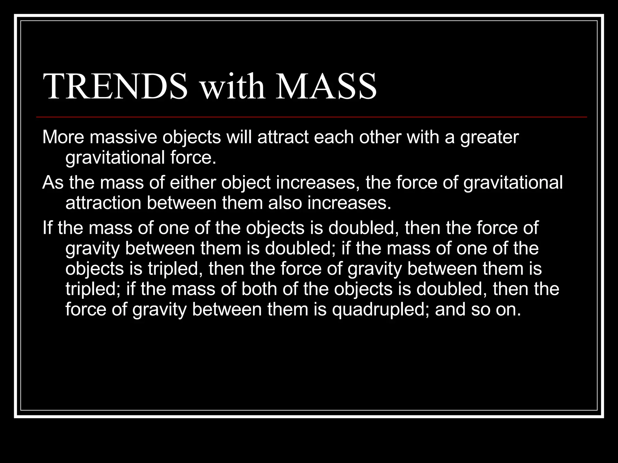 TRENDS with MASS More massive objects will attract each other with a greater gravitational force.  As the mass of either object increases, the force of gravitational attraction between them also increases.  If the mass of one of the objects is doubled, then the force of gravity between them is doubled; if the mass of one of the objects is tripled, then the force of gravity between them is tripled; if the mass of both of the objects is doubled, then the force of gravity between them is quadrupled; and so on. 