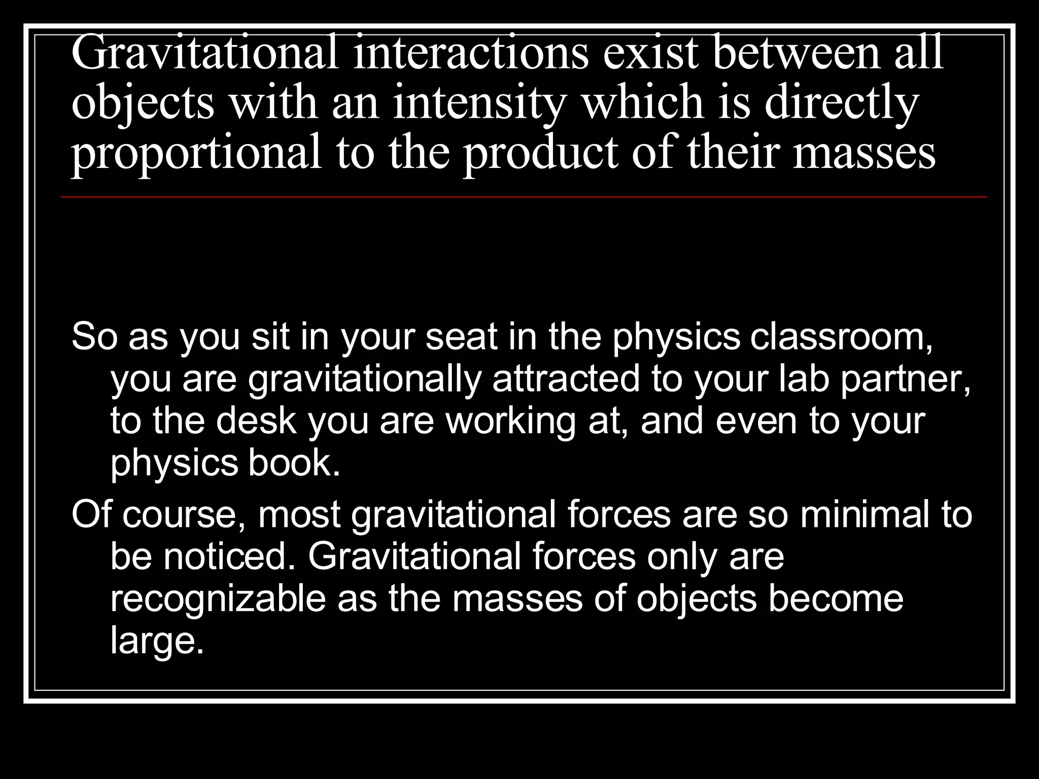 Gravitational interactions exist between all objects with an intensity which is directly proportional to the product of their masses So as you sit in your seat in the physics classroom, you are gravitationally attracted to your lab partner, to the desk you are working at, and even to your physics book.  Of course, most gravitational forces are so minimal to be noticed. Gravitational forces only are recognizable as the masses of objects become large.  