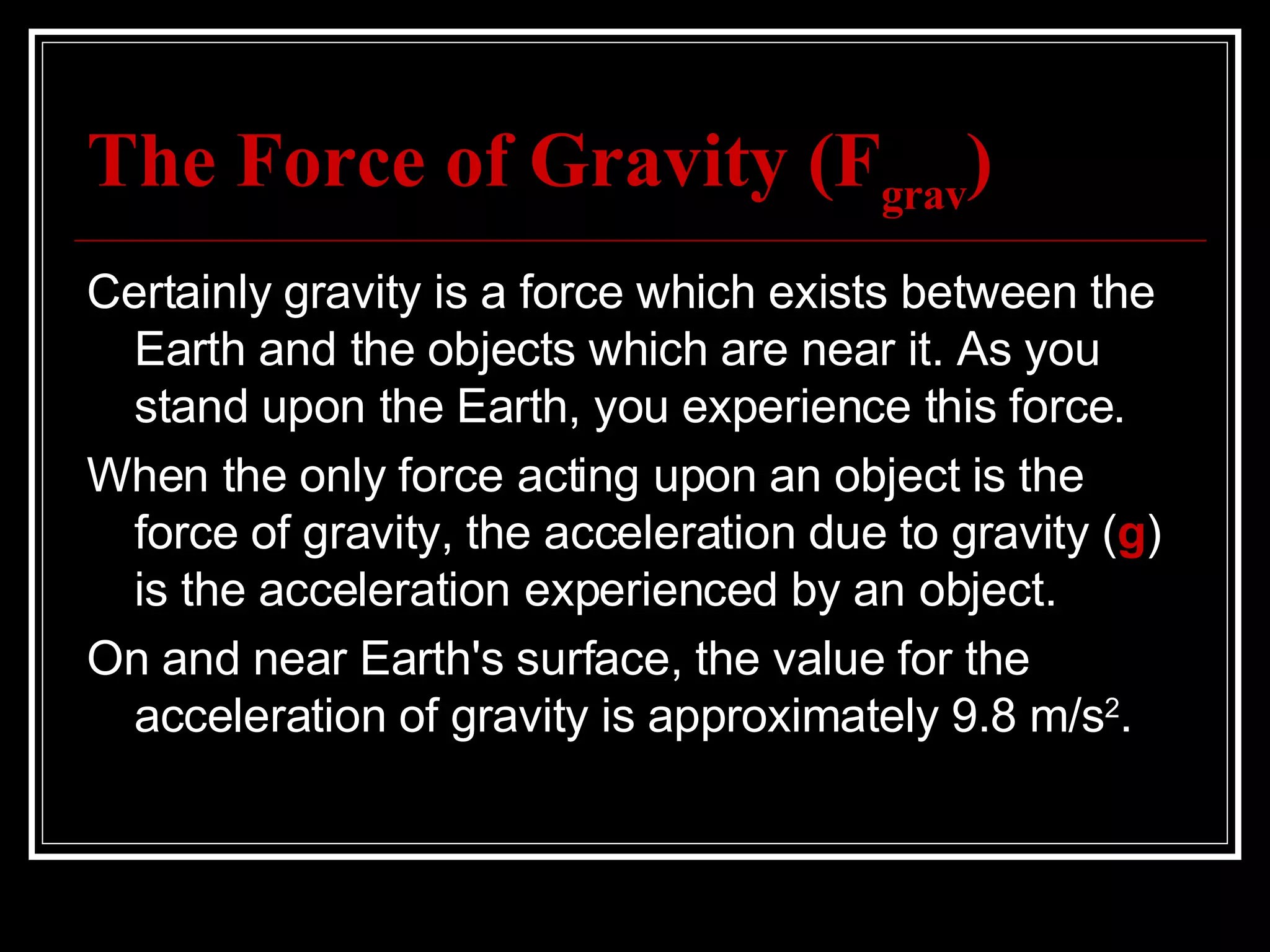 The Force of Gravity (F grav ) Certainly gravity is a force which exists between the Earth and the objects which are near it. As you stand upon the Earth, you experience this force.  When the only force acting upon an object is the force of gravity, the acceleration due to gravity ( g ) is the acceleration experienced by an object.  On and near Earth's surface, the value for the acceleration of gravity is approximately 9.8 m/s 2 . 