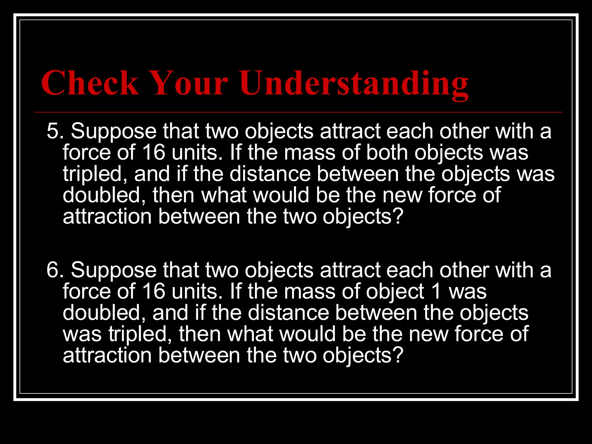 Check Your Understanding   5. Suppose that two objects attract each other with a force of 16 units. If the mass of both objects was tripled, and if the distance between the objects was doubled, then what would be the new force of attraction between the two objects?   6. Suppose that two objects attract each other with a force of 16 units. If the mass of object 1 was doubled, and if the distance between the objects was tripled, then what would be the new force of attraction between the two objects? 