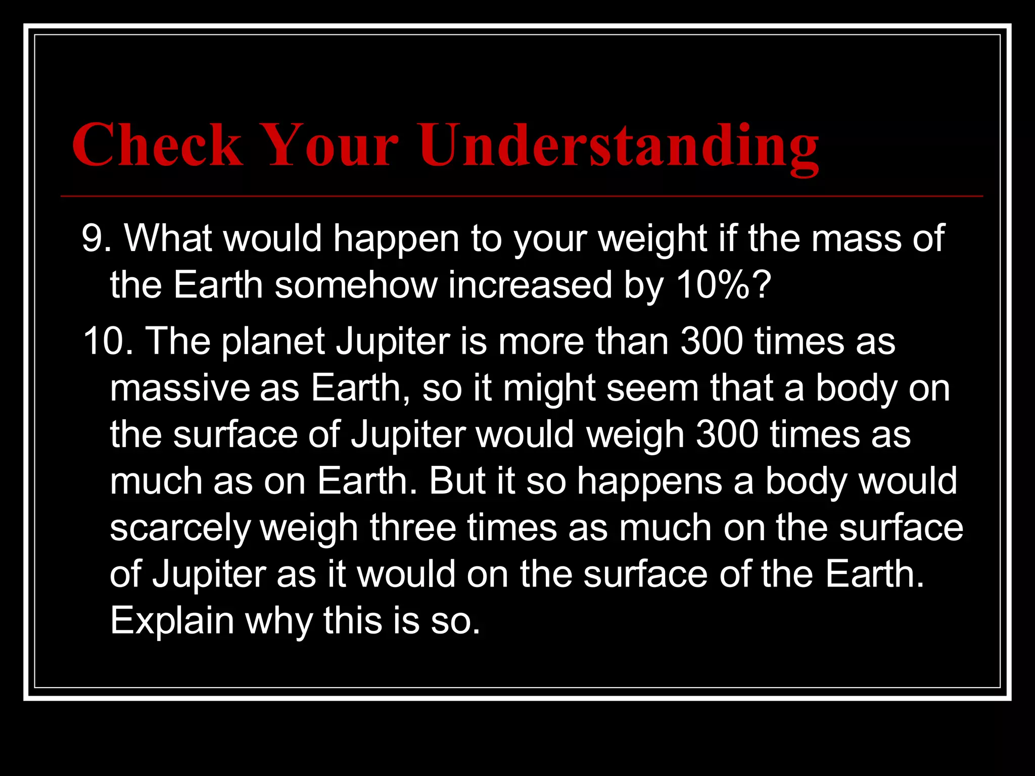 Check Your Understanding   9. What would happen to your weight if the mass of the Earth somehow increased by 10%?   10. The planet Jupiter is more than 300 times as massive as Earth, so it might seem that a body on the surface of Jupiter would weigh 300 times as much as on Earth. But it so happens a body would scarcely weigh three times as much on the surface of Jupiter as it would on the surface of the Earth. Explain why this is so. 