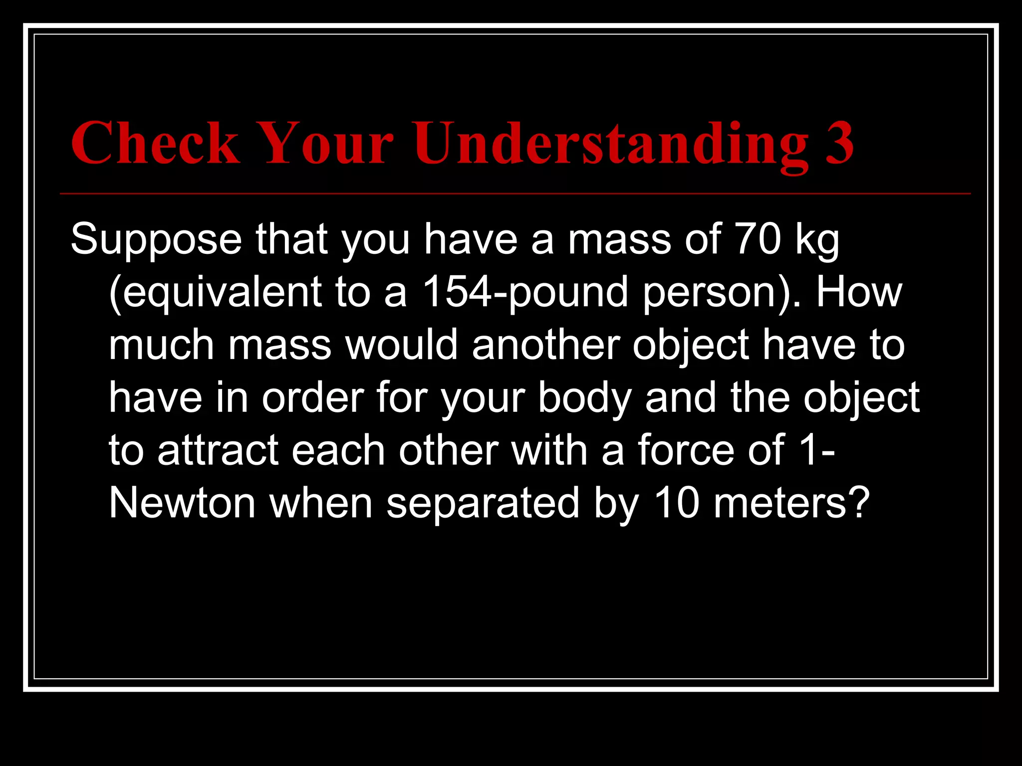 Check Your Understanding 3 Suppose that you have a mass of 70 kg (equivalent to a 154-pound person). How much mass would another object have to have in order for your body and the object to attract each other with a force of 1-Newton when separated by 10 meters? 