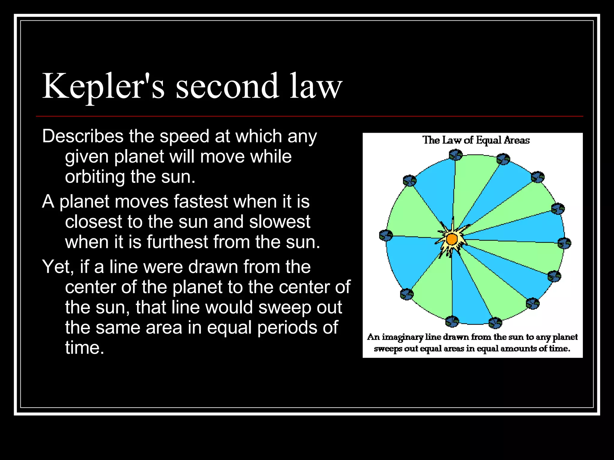 Kepler's second law Describes the speed at which any given planet will move while orbiting the sun.  A planet moves fastest when it is closest to the sun and slowest when it is furthest from the sun.  Yet, if a line were drawn from the center of the planet to the center of the sun, that line would sweep out the same area in equal periods of time.  