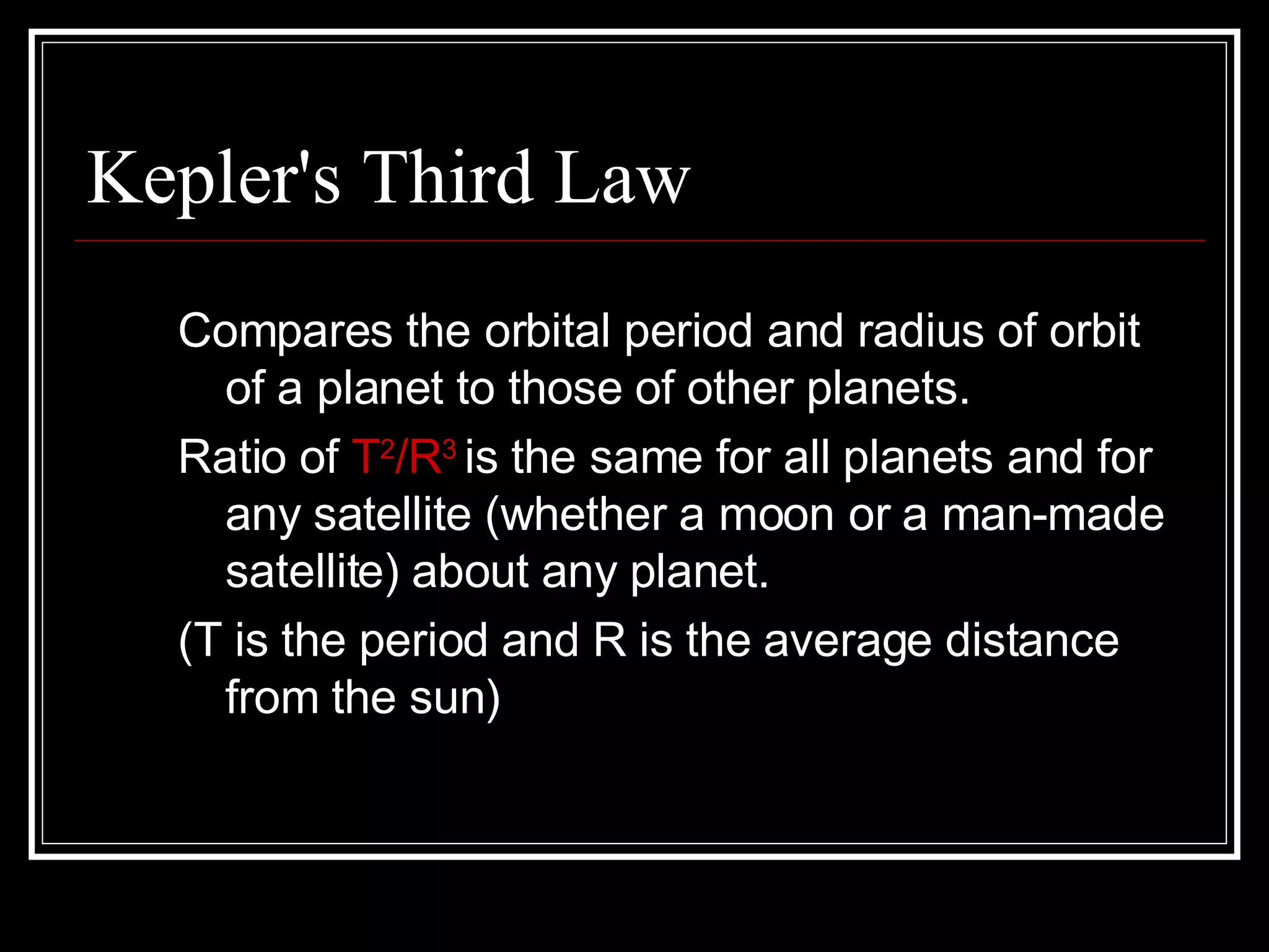 Kepler's Third Law Compares the orbital period and radius of orbit of a planet to those of other planets.  Ratio of  T 2 /R 3  is the same for all planets and for any satellite (whether a moon or a man-made satellite) about any planet. (T is the period and R is the average distance from the sun) 