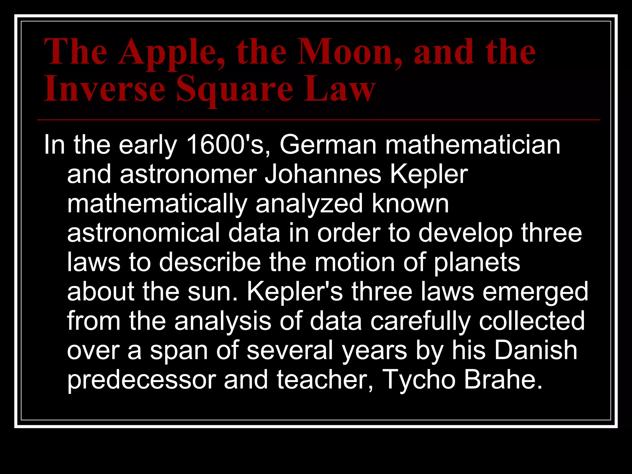 The Apple, the Moon, and the Inverse Square Law In the early 1600's, German mathematician and astronomer Johannes Kepler mathematically analyzed known astronomical data in order to develop three laws to describe the motion of planets about the sun. Kepler's three laws emerged from the analysis of data carefully collected over a span of several years by his Danish predecessor and teacher, Tycho Brahe.  