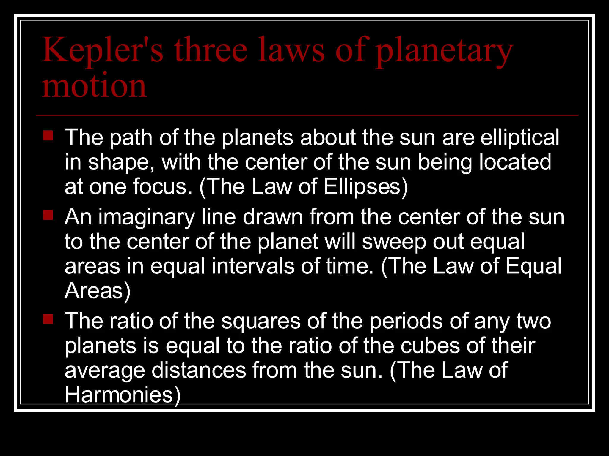 Kepler's three laws of planetary motion The path of the planets about the sun are elliptical in shape, with the center of the sun being located at one focus. (The Law of Ellipses)  An imaginary line drawn from the center of the sun to the center of the planet will sweep out equal areas in equal intervals of time. (The Law of Equal Areas)  The ratio of the squares of the periods of any two planets is equal to the ratio of the cubes of their average distances from the sun. (The Law of Harmonies)  