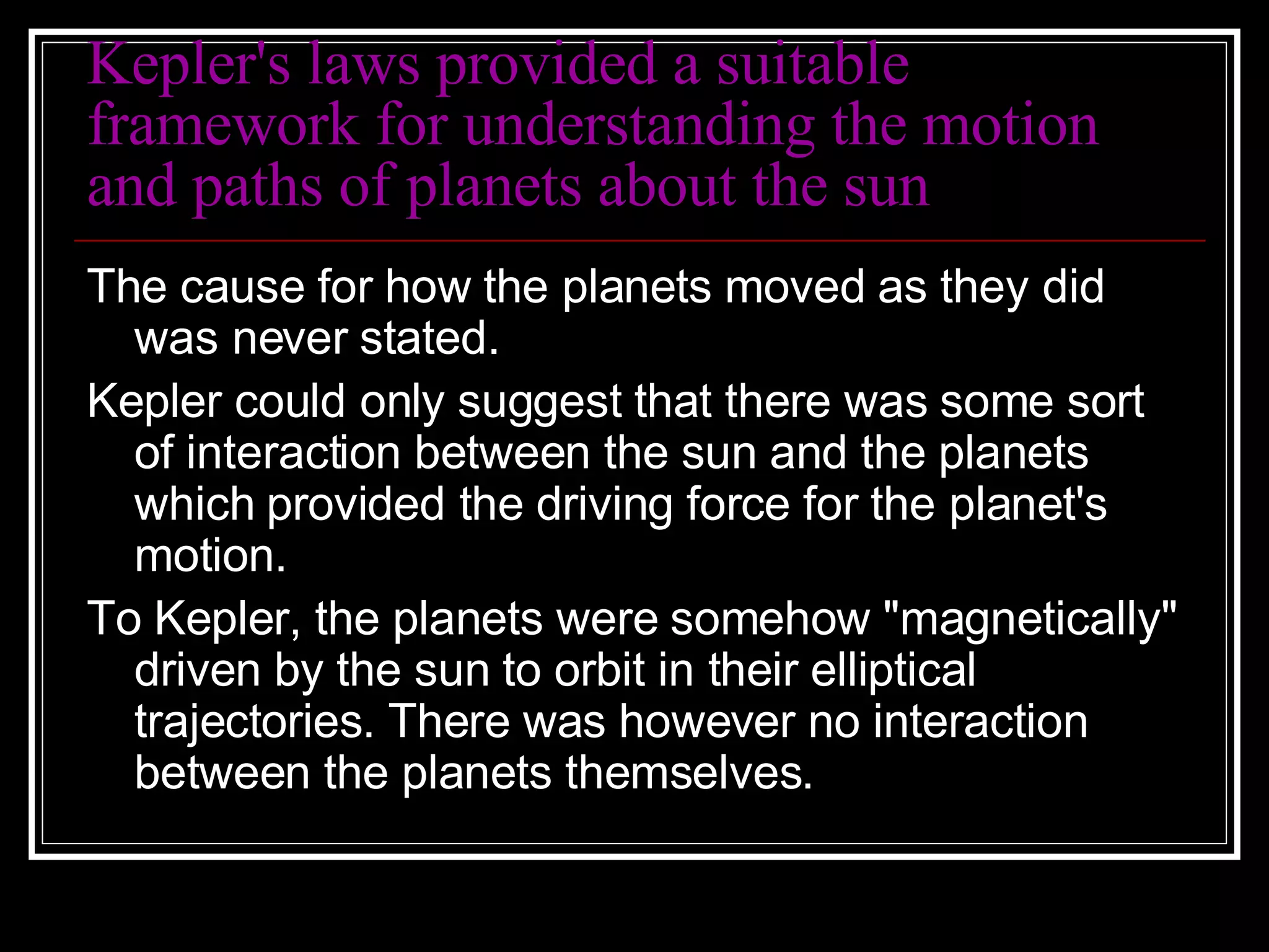 Kepler's laws provided a suitable framework for understanding the motion and paths of planets about the sun The cause for how the planets moved as they did was never stated.  Kepler could only suggest that there was some sort of interaction between the sun and the planets which provided the driving force for the planet's motion.  To Kepler, the planets were somehow "magnetically" driven by the sun to orbit in their elliptical trajectories. There was however no interaction between the planets themselves. 