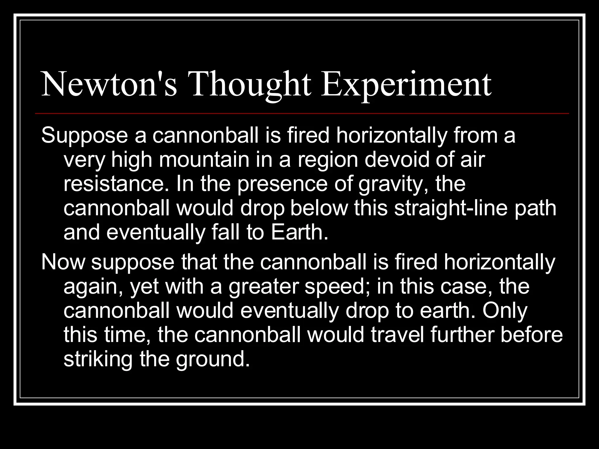 Newton's Thought Experiment Suppose a cannonball is fired horizontally from a very high mountain in a region devoid of air resistance. In the presence of gravity, the cannonball would drop below this straight-line path and eventually fall to Earth.  Now suppose that the cannonball is fired horizontally again, yet with a greater speed; in this case, the cannonball would eventually drop to earth. Only this time, the cannonball would travel further before striking the ground.  