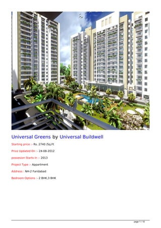 Universal Greens by Universal Buildwell
Starting price :- Rs. 2740 /Sq.Ft

Price Updated On :- 24-08-2012

possesion Starts In :- 2013

Project Type :- Appartment

Address : NH-2 Faridabad

Bedroom Options :- 2 BHK,3 BHK




                                          page 1 / 10
 