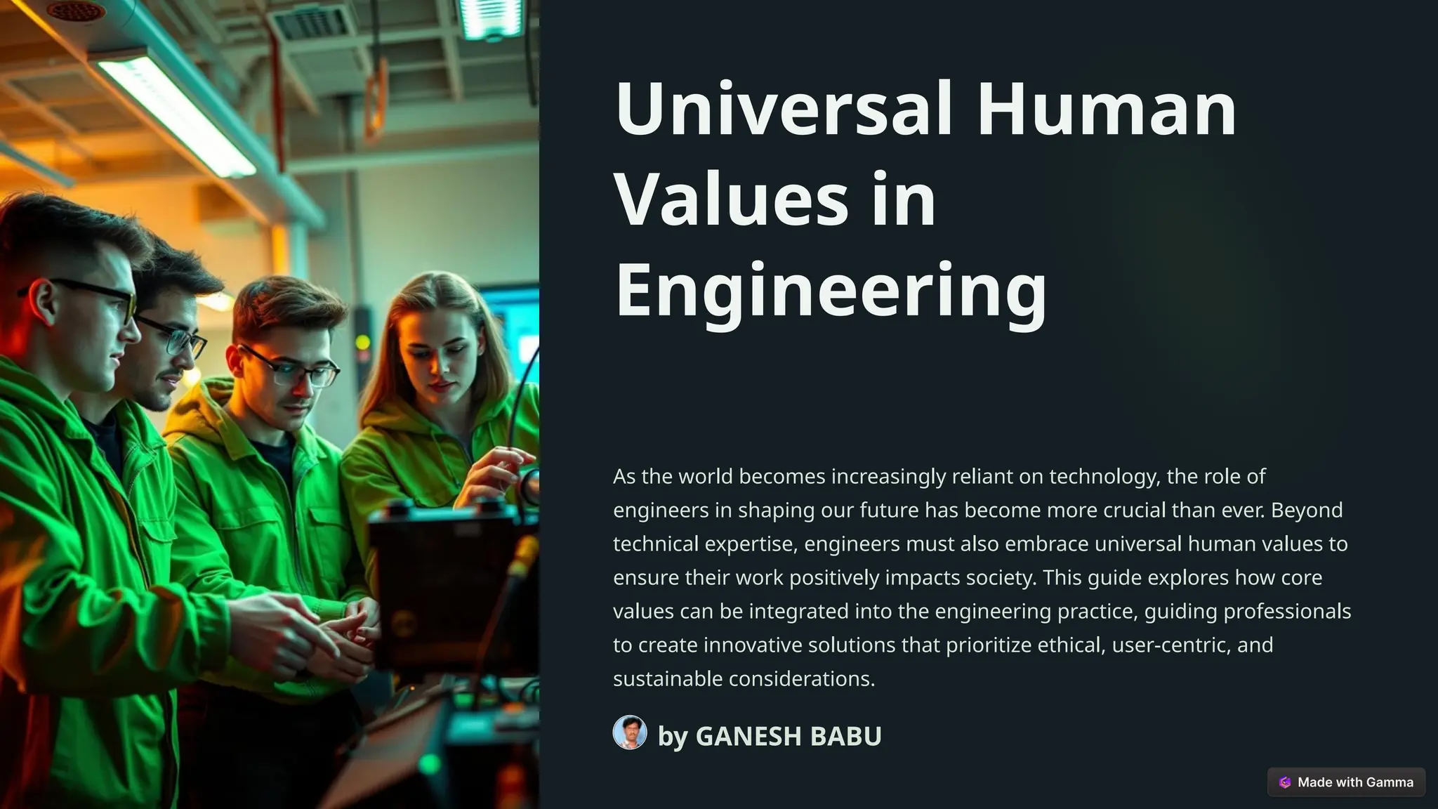 Universal Human
Values in
Engineering
As the world becomes increasingly reliant on technology, the role of
engineers in shaping our future has become more crucial than ever. Beyond
technical expertise, engineers must also embrace universal human values to
ensure their work positively impacts society. This guide explores how core
values can be integrated into the engineering practice, guiding professionals
to create innovative solutions that prioritize ethical, user-centric, and
sustainable considerations.
by GANESH BABU
 