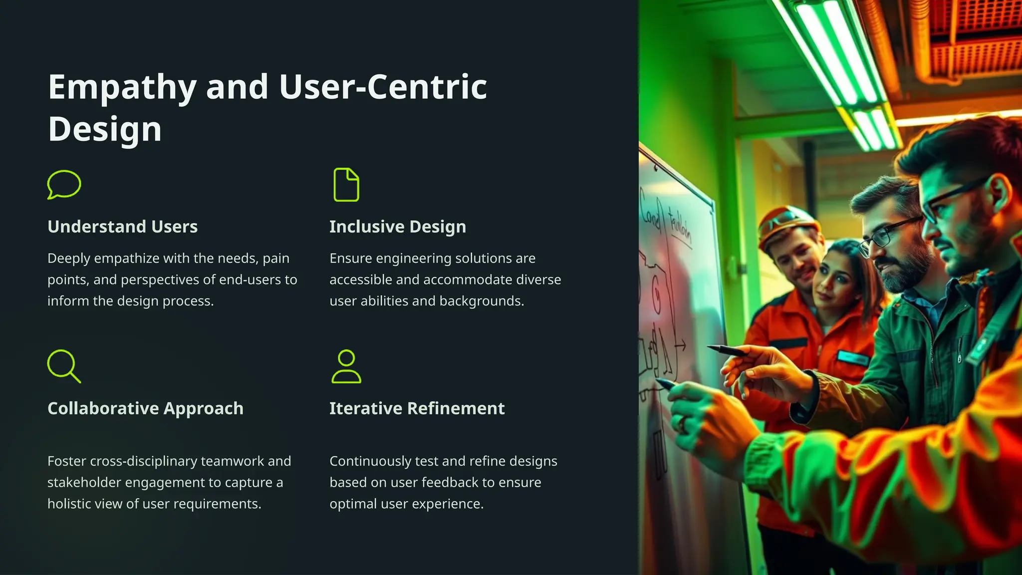 Empathy and User-Centric
Design
Understand Users
Deeply empathize with the needs, pain
points, and perspectives of end-users to
inform the design process.
Inclusive Design
Ensure engineering solutions are
accessible and accommodate diverse
user abilities and backgrounds.
Collaborative Approach
Foster cross-disciplinary teamwork and
stakeholder engagement to capture a
holistic view of user requirements.
Iterative Refinement
Continuously test and refine designs
based on user feedback to ensure
optimal user experience.
 