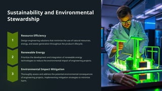 Sustainability and Environmental
Stewardship
Resource Efficiency
Design engineering solutions that minimize the use of natural resources,
energy, and waste generation throughout the product's lifecycle.
Renewable Energy
Prioritize the development and integration of renewable energy
technologies to reduce the environmental impact of engineering projects.
Environmental Impact Mitigation
Thoroughly assess and address the potential environmental consequences
of engineering projects, implementing mitigation strategies to minimize
harm.
 