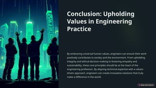 Conclusion: Upholding
Values in Engineering
Practice
By embracing universal human values, engineers can ensure their work
positively contributes to society and the environment. From upholding
integrity and ethical decision-making to fostering empathy and
sustainability, these core principles should be at the heart of the
engineering profession. By aligning technical expertise with a values-
driven approach, engineers can create innovative solutions that truly
make a difference in the world.
 