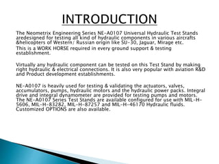 The Neometrix Engineering Series NE-A0107 Universal Hydraulic Test Stands
aredesigned for testing all kind of hydraulic components in various aircrafts
&helicopters of Western/ Russian origin like SU-30, Jaguar, Mirage etc.
This is a WORK HORSE required in every ground support & testing
establishment.
Virtually any hydraulic component can be tested on this Test Stand by making
right hydraulic & electrical connections. It is also very popular with aviation R&D
and Product development establishments.
NE-A0107 is heavily used for testing & validating the actuators, valves,
accumulators, pumps, hydraulic motors and the hydraulic power packs. Integral
drive and integral dynamometer are provided for testing pumps and motors.
The NE-A0107 Series Test Stands are available configured for use with MIL-H-
5606, MIL-H-83282, MIL-H-87257 and MIL-H-46170 Hydraulic fluids.
Customized OPTIONS are also available.
 