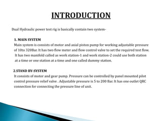 Dual Hydraulic power test rig is basically contain two system-
1. MAIN SYSTEM
Main system is consists of motor and axial piston pump for working adjustable pressure
of 10to 320Bar. It has two flow meter and flow control valve to set the required test flow.
It has two manifold called as work station-1 and work station-2 could use both station
at a time or one station at a time and one called dummy station.
2.STAND BY-SYSTEM
It consists of motor and gear pump. Pressure can be controlled by panel mounted pilot
control pressure relief valve . Adjustable pressure is 5 to 200 Bar. It has one outlet QRC
connection for connecting the pressure line of unit.
 