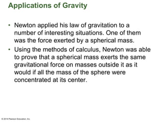 Applications of Gravity
• Newton applied his law of gravitation to a
number of interesting situations. One of them
was the force exerted by a spherical mass.
• Using the methods of calculus, Newton was able
to prove that a spherical mass exerts the same
gravitational force on masses outside it as it
would if all the mass of the sphere were
concentrated at its center.
© 2014 Pearson Education, Inc.
 