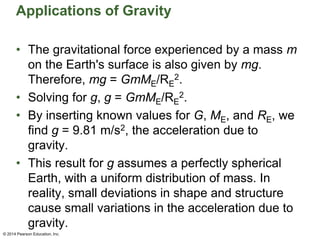 Applications of Gravity
• The gravitational force experienced by a mass m
on the Earth's surface is also given by mg.
Therefore, mg = GmME/RE
2.
• Solving for g, g = GmME/RE
2.
• By inserting known values for G, ME, and RE, we
find g = 9.81 m/s2, the acceleration due to
gravity.
• This result for g assumes a perfectly spherical
Earth, with a uniform distribution of mass. In
reality, small deviations in shape and structure
cause small variations in the acceleration due to
gravity.
© 2014 Pearson Education, Inc.
 