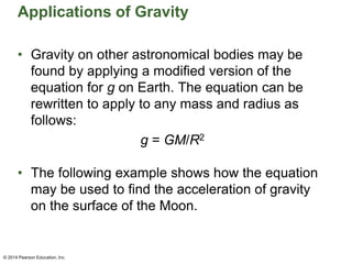 Applications of Gravity
• Gravity on other astronomical bodies may be
found by applying a modified version of the
equation for g on Earth. The equation can be
rewritten to apply to any mass and radius as
follows:
g = GM/R2
• The following example shows how the equation
may be used to find the acceleration of gravity
on the surface of the Moon.
© 2014 Pearson Education, Inc.
 