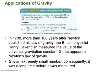 Applications of Gravity
• In 1798, more than 100 years after Newton
published his law of gravity, the British physicist
Henry Cavendish measured the value of the
universal gravitation constant G that appears in
Newton's law of gravity.
• G is an extremely small number; consequently, it
was a long time before it was measured.
© 2014 Pearson Education, Inc.
© 2014 Pearson Education, Inc.
 