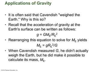 Applications of Gravity
• It is often said that Cavendish "weighed the
Earth." Why is this so?
• Recall that the acceleration of gravity at the
Earth's surface can be written as follows:
g = GME/RE
2
• Rearranging this equation to solve for ME yields
ME = gRE
2/G
• When Cavendish measured G, he didn't actually
weigh the Earth, but he did make it possible to
calculate its mass, ME.
© 2014 Pearson Education, Inc.
 